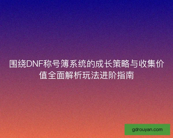 围绕DNF称号簿系统的成长策略与收集价值全面解析玩法进阶指南