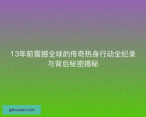 13年前震撼全球的传奇热身行动全纪录与背后秘密揭秘