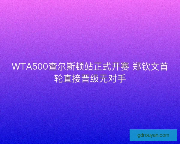 WTA500查尔斯顿站正式开赛 郑钦文首轮直接晋级无对手