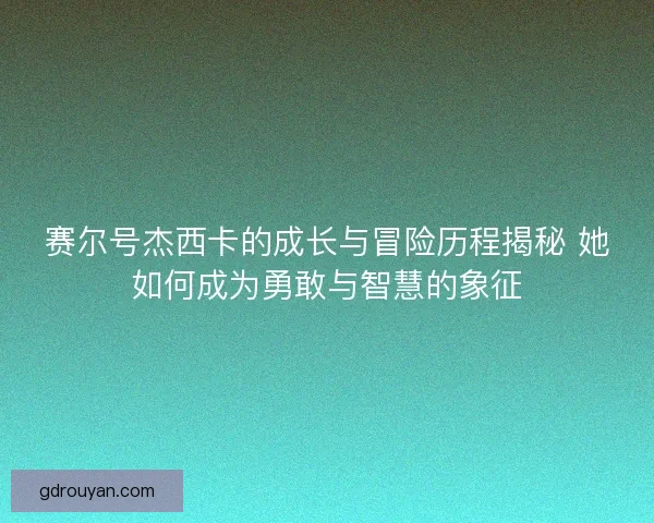 赛尔号杰西卡的成长与冒险历程揭秘 她如何成为勇敢与智慧的象征