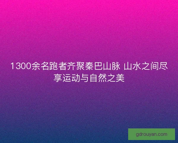 1300余名跑者齐聚秦巴山脉 山水之间尽享运动与自然之美