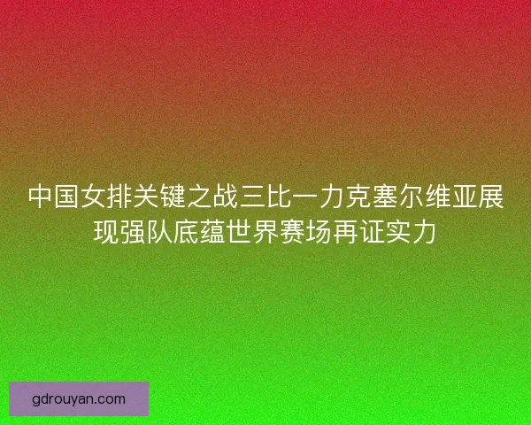 中国女排关键之战三比一力克塞尔维亚展现强队底蕴世界赛场再证实力
