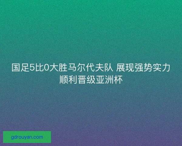 国足5比0大胜马尔代夫队 展现强势实力顺利晋级亚洲杯