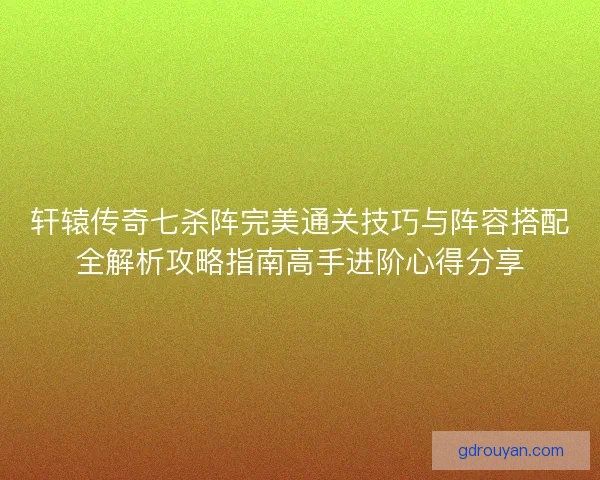 轩辕传奇七杀阵完美通关技巧与阵容搭配全解析攻略指南高手进阶心得分享