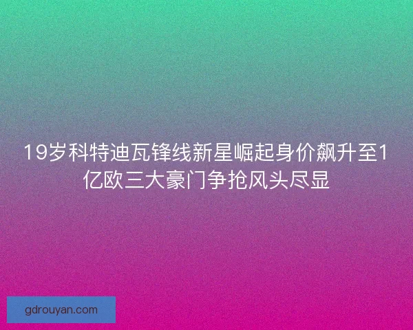 19岁科特迪瓦锋线新星崛起身价飙升至1亿欧三大豪门争抢风头尽显