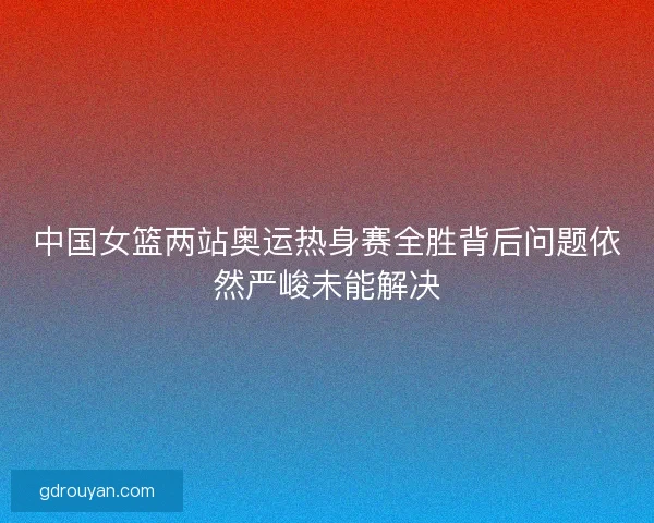 中国女篮两站奥运热身赛全胜背后问题依然严峻未能解决