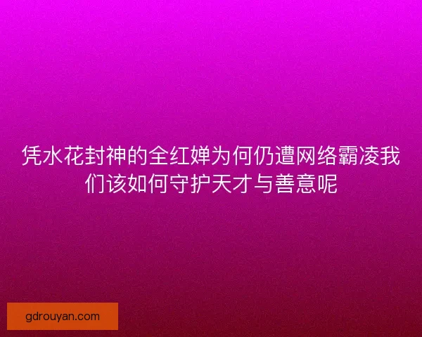 凭水花封神的全红婵为何仍遭网络霸凌我们该如何守护天才与善意呢