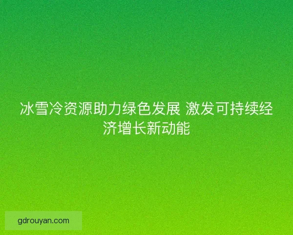 冰雪冷资源助力绿色发展 激发可持续经济增长新动能