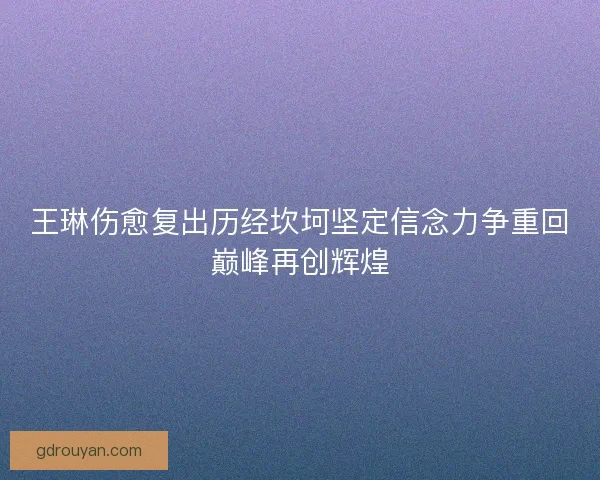 王琳伤愈复出历经坎坷坚定信念力争重回巅峰再创辉煌