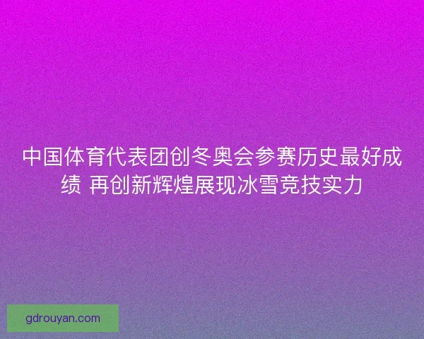 中国体育代表团创冬奥会参赛历史最好成绩 再创新辉煌展现冰雪竞技实力 中国体育代表团创冬奥会参赛历史最好成绩 再创新辉煌展现冰雪竞技实力